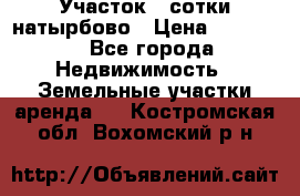 Участок 33сотки натырбово › Цена ­ 50 000 - Все города Недвижимость » Земельные участки аренда   . Костромская обл.,Вохомский р-н